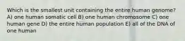 Which is the smallest unit containing the entire human genome? A) one human somatic cell B) one human chromosome C) one human gene D) the entire human population E) all of the DNA of one human