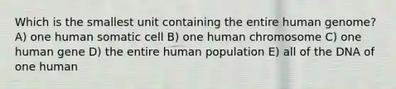 Which is the smallest unit containing the entire human genome? A) one human somatic cell B) one human chromosome C) one human gene D) the entire human population E) all of the DNA of one human