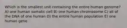 Which is the smallest unit containing the entire human genome? A) one human somatic cell B) one human chromosome C) all of the DNA of one human D) the entire human population E) one human gene