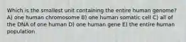 Which is the smallest unit containing the entire human genome? A) one human chromosome B) one human somatic cell C) all of the DNA of one human D) one human gene E) the entire human population