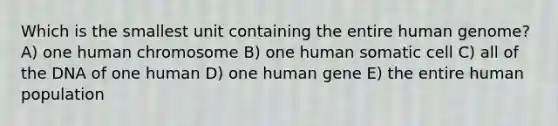 Which is the smallest unit containing the entire human genome? A) one human chromosome B) one human somatic cell C) all of the DNA of one human D) one human gene E) the entire human population