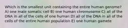 Which is the smallest unit containing the entire human genome? A) one male somatic cell B) one human chromosome C) all of the DNA in all of the cells of one human D) all of the DNA in all of the cells of the entire human population E) one human gamete