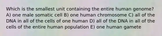 Which is the smallest unit containing the entire <a href='https://www.questionai.com/knowledge/kaQqK73QV8-human-genome' class='anchor-knowledge'>human genome</a>? A) one male somatic cell B) one human chromosome C) all of the DNA in all of the cells of one human D) all of the DNA in all of the cells of the entire human population E) one human gamete