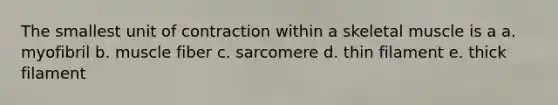 The smallest unit of contraction within a skeletal muscle is a a. myofibril b. muscle fiber c. sarcomere d. thin filament e. thick filament