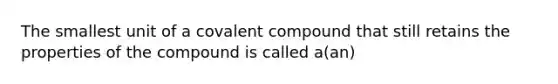 The smallest unit of a covalent compound that still retains the properties of the compound is called a(an)