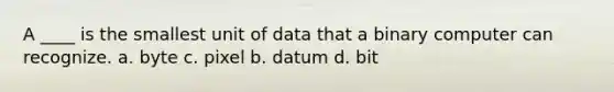 A ____ is the smallest unit of data that a binary computer can recognize. a. byte c. pixel b. datum d. bit