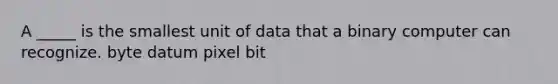 A _____ is the smallest unit of data that a binary computer can recognize. byte datum pixel bit