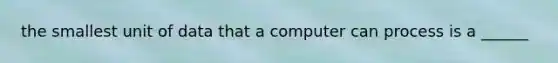 the smallest unit of data that a computer can process is a ______