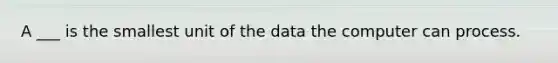 A ___ is the smallest unit of the data the computer can process.