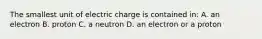 The smallest unit of electric charge is contained in: A. an electron B. proton C. a neutron D. an electron or a proton