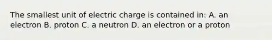 The smallest unit of electric charge is contained in: A. an electron B. proton C. a neutron D. an electron or a proton