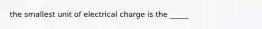 the smallest unit of electrical charge is the _____