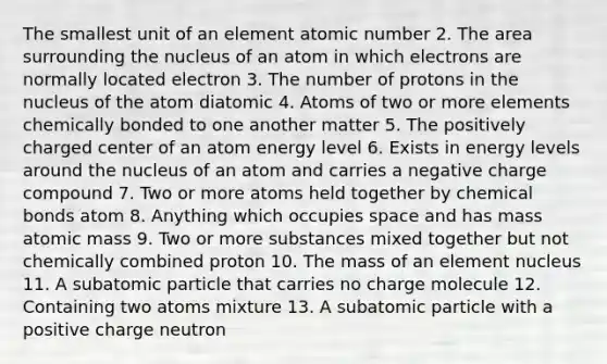 The smallest unit of an element atomic number 2. The area surrounding the nucleus of an atom in which electrons are normally located electron 3. The number of protons in the nucleus of the atom diatomic 4. Atoms of two or more elements chemically bonded to one another matter 5. The positively charged center of an atom energy level 6. Exists in energy levels around the nucleus of an atom and carries a negative charge compound 7. Two or more atoms held together by <a href='https://www.questionai.com/knowledge/kmhJTBu63h-chemical-bonds' class='anchor-knowledge'>chemical bonds</a> atom 8. Anything which occupies space and has mass atomic mass 9. Two or more substances mixed together but not chemically combined proton 10. The mass of an element nucleus 11. A subatomic particle that carries no charge molecule 12. Containing two atoms mixture 13. A subatomic particle with a positive charge neutron