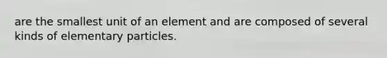 are the smallest unit of an element and are composed of several kinds of elementary particles.