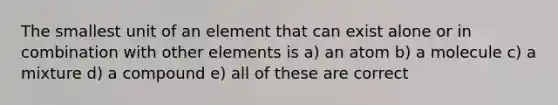 The smallest unit of an element that can exist alone or in combination with other elements is a) an atom b) a molecule c) a mixture d) a compound e) all of these are correct