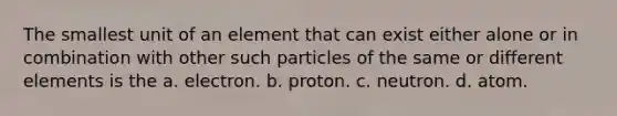 The smallest unit of an element that can exist either alone or in combination with other such particles of the same or different elements is the a. electron. b. proton. c. neutron. d. atom.