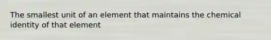 The smallest unit of an element that maintains the chemical identity of that element