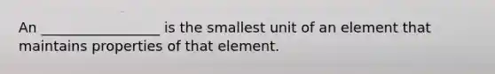 An _________________ is the smallest unit of an element that maintains properties of that element.