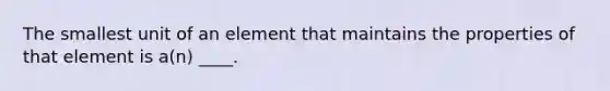 The smallest unit of an element that maintains the properties of that element is a(n) ____.