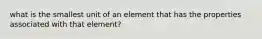 what is the smallest unit of an element that has the properties associated with that element?