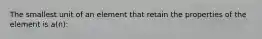 The smallest unit of an element that retain the properties of the element is a(n):