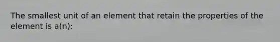 The smallest unit of an element that retain the properties of the element is a(n):