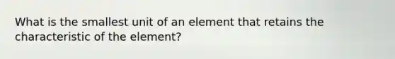 What is the smallest unit of an element that retains the characteristic of the element?