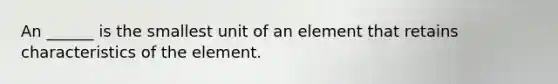 An ______ is the smallest unit of an element that retains characteristics of the element.