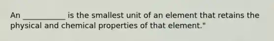 An ___________ is the smallest unit of an element that retains the physical and chemical properties of that element."