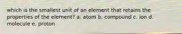 which is the smallest unit of an element that retains the properties of the element? a. atom b. compound c. ion d. molecule e. proton