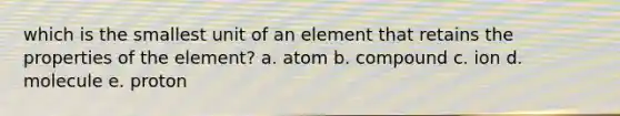 which is the smallest unit of an element that retains the properties of the element? a. atom b. compound c. ion d. molecule e. proton