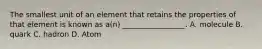 The smallest unit of an element that retains the properties of that element is known as a(n) _________________. A. molecule B. quark C. hadron D. Atom