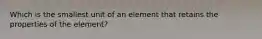 Which is the smallest unit of an element that retains the properties of the element?