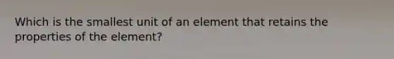 Which is the smallest unit of an element that retains the properties of the element?