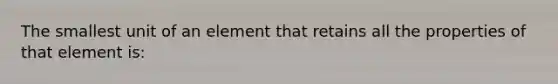 The smallest unit of an element that retains all the properties of that element is: