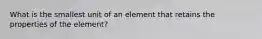 What is the smallest unit of an element that retains the properties of the element?