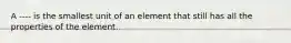 A ---- is the smallest unit of an element that still has all the properties of the element.