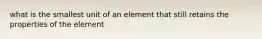 what is the smallest unit of an element that still retains the properties of the element