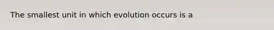 The smallest unit in which evolution occurs is a