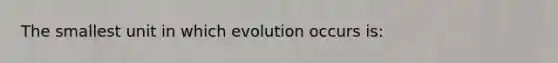 The smallest unit in which evolution occurs is: