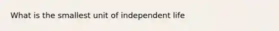 What is the smallest unit of independent life