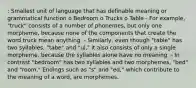 : Smallest unit of language that has definable meaning or grammatical function o Bedroom o Trucks o Table - For example, "truck" consists of a number of phonemes, but only one morpheme, because none of the components that create the word truck mean anything. - Similarly, even though "table" has two syllables, "tabe" and "ul," it also consists of only a single morpheme, because the syllables alone have no meaning. - In contrast "bedroom" has two syllables and two morphemes, "bed" and "room." Endings such as "s" and "ed," which contribute to the meaning of a word, are morphemes.