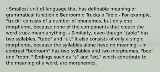 : Smallest unit of language that has definable meaning or grammatical function o Bedroom o Trucks o Table - For example, "truck" consists of a number of phonemes, but only one morpheme, because none of the components that create the word truck mean anything. - Similarly, even though "table" has two syllables, "tabe" and "ul," it also consists of only a single morpheme, because the syllables alone have no meaning. - In contrast "bedroom" has two syllables and two morphemes, "bed" and "room." Endings such as "s" and "ed," which contribute to the meaning of a word, are morphemes.