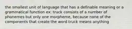 the smallest unit of language that has a definable meaning or a grammatical function ex: truck consists of a number of phonemes but only one morpheme, because none of the components that create the word truck means anything