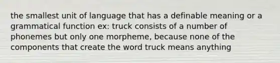 the smallest unit of language that has a definable meaning or a grammatical function ex: truck consists of a number of phonemes but only one morpheme, because none of the components that create the word truck means anything