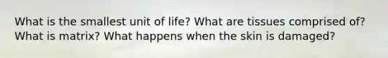 What is the smallest unit of life? What are tissues comprised of? What is matrix? What happens when the skin is damaged?