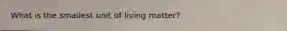 What is the smallest unit of living matter?