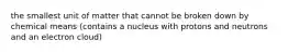 the smallest unit of matter that cannot be broken down by chemical means (contains a nucleus with protons and neutrons and an electron cloud)