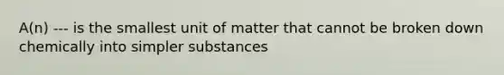 A(n) --- is the smallest unit of matter that cannot be broken down chemically into simpler substances