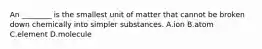 An ________ is the smallest unit of matter that cannot be broken down chemically into simpler substances. A.ion B.atom C.element D.molecule